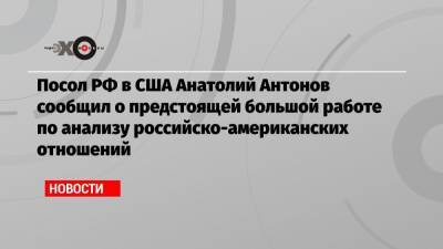 Посол РФ в США Анатолий Антонов сообщил о предстоящей большой работе по анализу российско-американских отношений