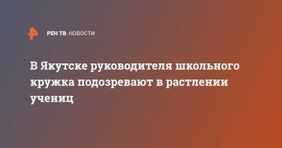 В Якутске руководителя школьного кружка подозревают в растлении учениц