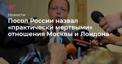 Посол России назвал «практически мертвыми» отношения Москвы и Лондона