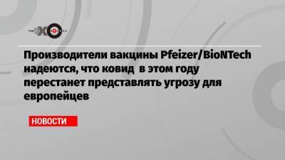 Производители вакцины Pfeizer/BioNTech надеются, что ковид в этом году перестанет представлять угрозу для европейцев