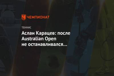 Аслан Карацев: после Australian Open не останавливался и продолжал усердно тренироваться