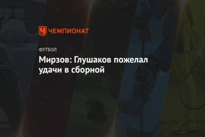Мирзов: Глушаков пожелал удачи в сборной