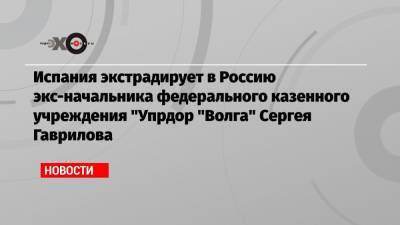 Испания экстрадирует в Россию экс-начальника федерального казенного учреждения «Упрдор «Волга» Сергея Гаврилова