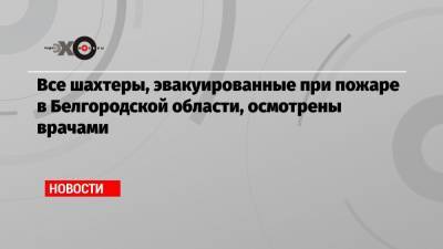 Все шахтеры, эвакуированные при пожаре в Белгородской области, осмотрены врачами