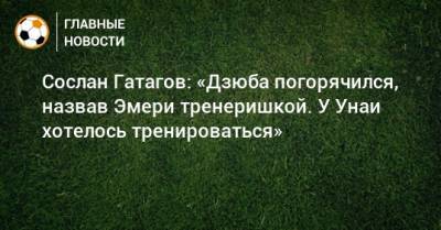Сослан Гатагов: «Дзюба погорячился, назвав Эмери тренеришкой. У Унаи хотелось тренироваться»