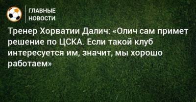 Тренер Хорватии Далич: «Олич сам примет решение по ЦСКА. Если такой клуб интересуется им, значит, мы хорошо работаем»