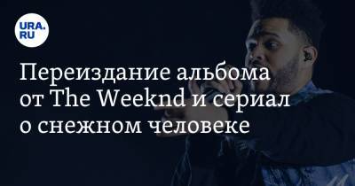 Переиздание альбома от The Weeknd и сериал о снежном человеке