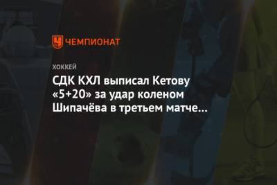 СДК КХЛ выписал Кетову «5+20» за удар коленом Шипачёва в третьем матче серии с «Динамо»