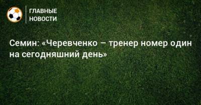 Семин: «Черевченко – тренер номер один на сегодняшний день»