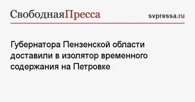 Губернатора Пензенской области доставили в изолятор временного содержания на Петровке