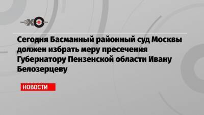 Сегодня Басманный районный суд Москвы должен избрать меру пресечения Губернатору Пензенской области Ивану Белозерцеву