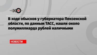 В ходе обысков у губернатора Пензенской области, по данным ТАСС, нашли около полумиллиарда рублей наличными