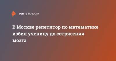 В Москве репетитор по математике избил ученицу до сотрясения мозга - ren.tv - Москва