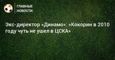 Экс-директор «Динамо»: «Кокорин в 2010 году чуть не ушел в ЦСКА»