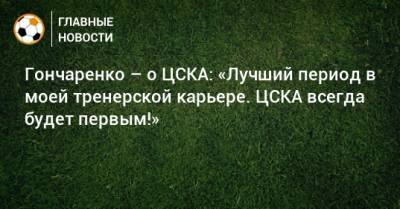 Гончаренко – о ЦСКА: «Лучший период в моей тренерской карьере. ЦСКА всегда будет первым!»