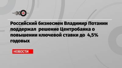 Российский бизнесмен Владимир Потанин поддержал решение Центробанка о повышении ключевой ставки до 4,5% годовых