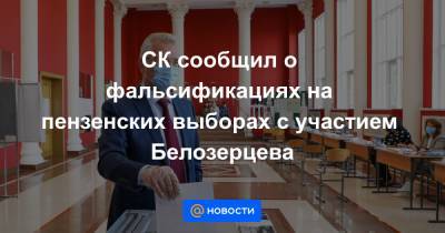 СК сообщил о фальсификациях на пензенских выборах с участием Белозерцева