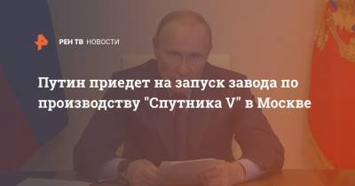 Путин приедет на запуск завода по производству "Спутника V" в Москве
