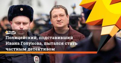 Полицейский, подставивший Ивана Голунова, пытался стать частным детективом
