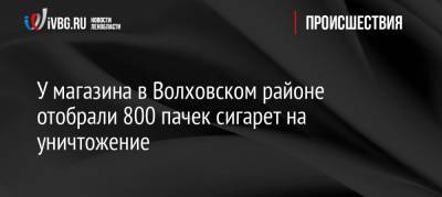 У магазина в Волховском районе отобрали 800 пачек сигарет на уничтожение