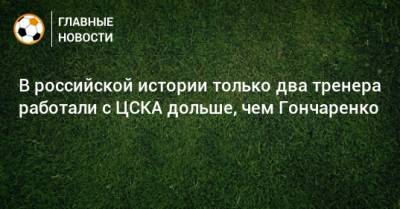 В российской истории только два тренера работали с ЦСКА дольше, чем Гончаренко