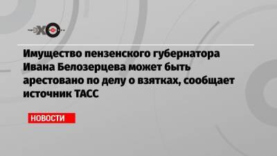 Имущество пензенского губернатора Ивана Белозерцева может быть арестовано по делу о взятках, сообщает источник ТАСС