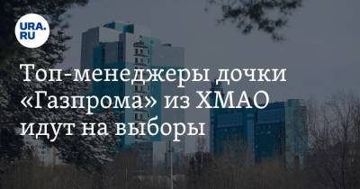 Топ-менеджеры дочки «Газпрома» из ХМАО идут на выборы. Инсайд