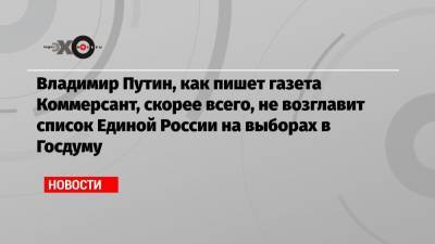 Владимир Путин, как пишет газета Коммерсант, скорее всего, не возглавит список Единой России на выборах в Госдуму
