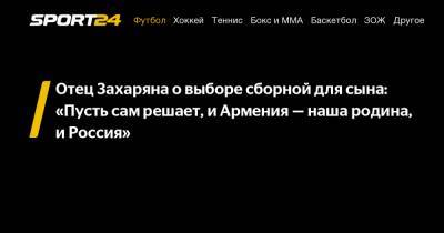 Отец Захаряна о выборе сборной для сына: «Пусть сам решает, и Армения – наша родина, и Россия»