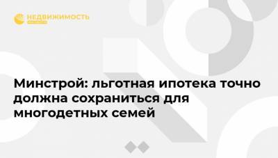 Минстрой: льготная ипотека точно должна сохраниться для многодетных семей