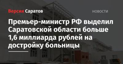 Премьер-министр РФ выделил Саратовской области больше 1,6 миллиарда рублей на достройку больницы