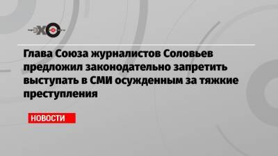 Глава Союза журналистов Соловьев предложил законодательно запретить выступать в СМИ осужденным за тяжкие преступления