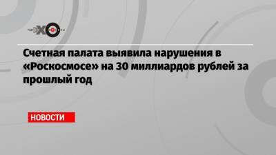 Счетная палата выявила нарушения в «Роскосмосе» на 30 миллиардов рублей за прошлый год