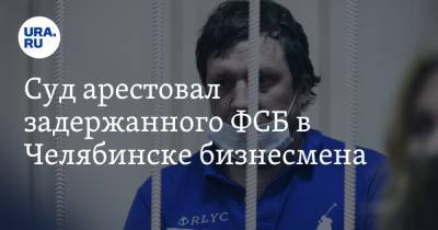 Суд арестовал задержанного ФСБ в Челябинске бизнесмена. Ущерб городу оценивают в 115 млн рублей