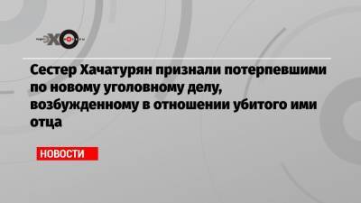 Сестер Хачатурян признали потерпевшими по новому уголовному делу, возбужденному в отношении убитого ими отца