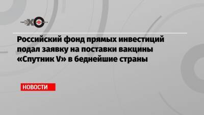 Российский фонд прямых инвестиций подал заявку на поставки вакцины «Спутник V» в беднейшие страны
