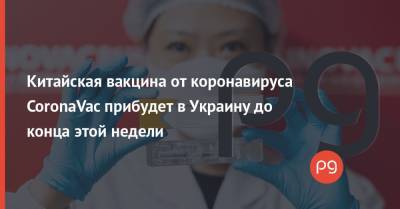 Китайская вакцина от коронавируса CoronaVac прибудет в Украину до конца этой недели