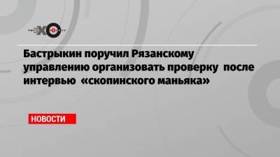 Бастрыкин поручил Рязанскому управлению организовать проверку после интервью «скопинского маньяка»