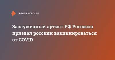 Заслуженный артист РФ Рогожин призвал россиян вакцинироваться от COVID
