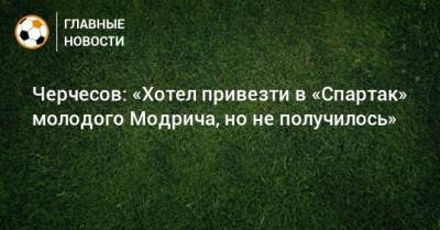 Черчесов: «Хотел привезти в «Спартак» молодого Модрича, но не получилось»