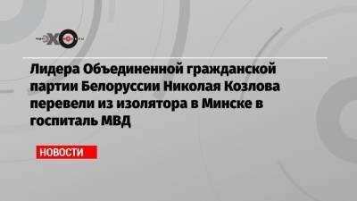 Лидера Объединенной гражданской партии Белоруссии Николая Козлова перевели из изолятора в Минске в госпиталь МВД