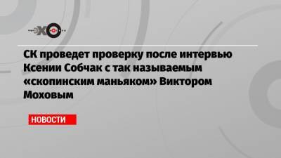 СК проведет проверку после интервью Ксении Собчак с так называемым «скопинским маньяком» Виктором Моховым