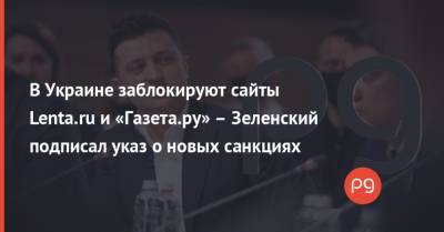 В Украине заблокируют сайты Lenta.ru и «Газета.ру» – Зеленский подписал указ о новых санкциях