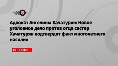 Адвокат Ангелины Хачатурян: Новое уголовное дело против отца сестер Хачатурян подтвердит факт многолетнего насилия