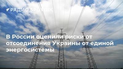 В России оценили риски от отсоединения Украины от единой энергосистемы
