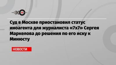 Суд в Москве приостановил статус иноагента для журналиста «7х7» Сергея Маркелова до решения по его иску к Минюсту