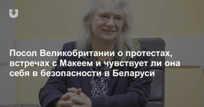 Посол Великобритании о протестах, встречах с Макеем и чувствует ли она себя в безопасности в Беларуси