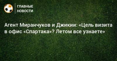Агент Миранчуков и Джикии: «Цель визита в офис «Спартака»? Летом все узнаете»