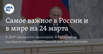 Самое важное в России и в мире на 24 марта. В ДНР срывается перемирие, В Госдуме не одобрили индексацию пенсий для части россиян