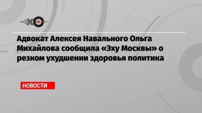 Адвокат Алексея Навального Ольга Михайлова сообщила «Эху Москвы» о резком ухудшении здоровья политика